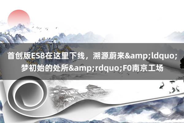 首创版ES8在这里下线，溯源蔚来&ldquo;梦初始的处所&rdquo;F0南京工场