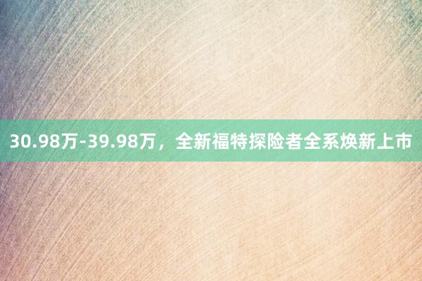 30.98万-39.98万，全新福特探险者全系焕新上市