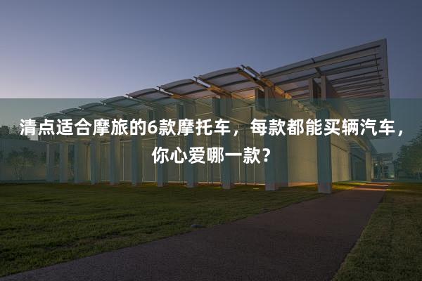 清点适合摩旅的6款摩托车，每款都能买辆汽车，你心爱哪一款？