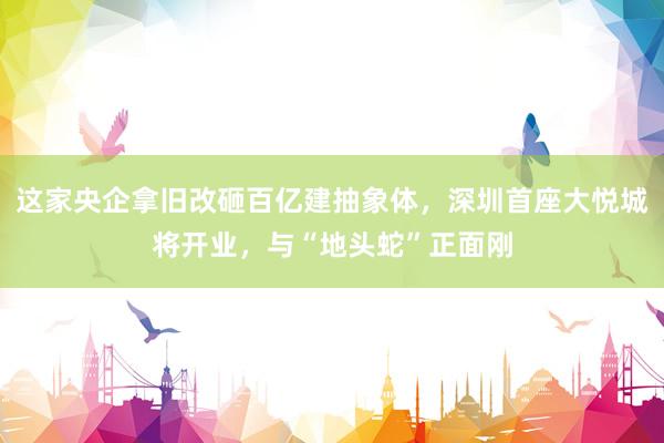 这家央企拿旧改砸百亿建抽象体，深圳首座大悦城将开业，与“地头蛇”正面刚