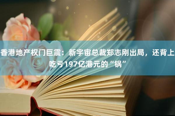 香港地产权门巨震：新宇宙总裁郑志刚出局，还背上吃亏197亿港元的“锅”