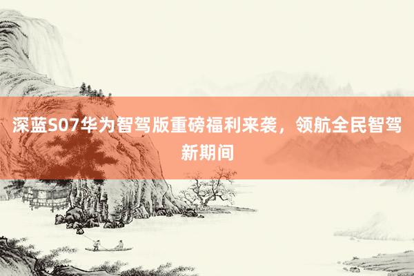 深蓝S07华为智驾版重磅福利来袭，领航全民智驾新期间