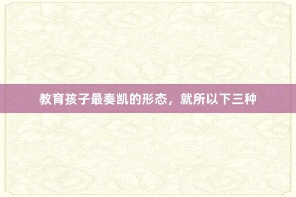 教育孩子最奏凯的形态，就所以下三种