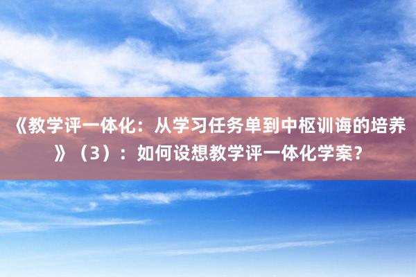 《教学评一体化：从学习任务单到中枢训诲的培养》（3）：如何设想教学评一体化学案？
