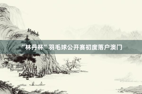 “林丹杯”羽毛球公开赛初度落户澳门