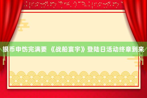 银币申饬完满要 《战船寰宇》登陆日活动终章到来