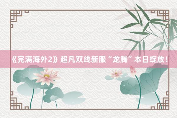 《完满海外2》超凡双线新服“龙腾”本日绽放！