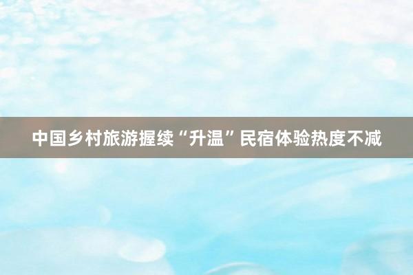 中国乡村旅游握续“升温”民宿体验热度不减