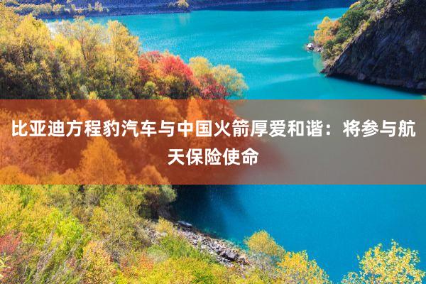 比亚迪方程豹汽车与中国火箭厚爱和谐：将参与航天保险使命
