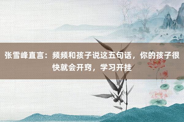 张雪峰直言：频频和孩子说这五句话，你的孩子很快就会开窍，学习开挂