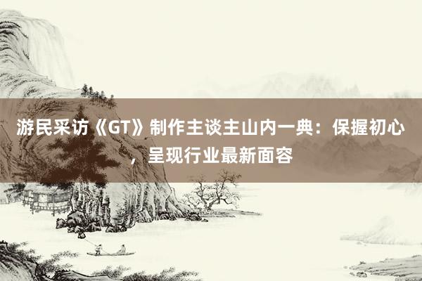 游民采访《GT》制作主谈主山内一典：保握初心，呈现行业最新面容