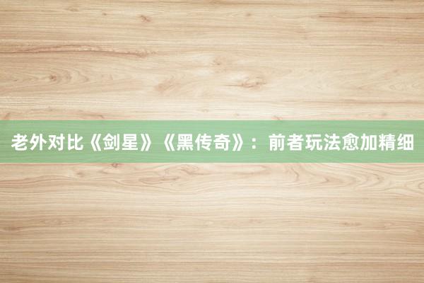 老外对比《剑星》《黑传奇》：前者玩法愈加精细