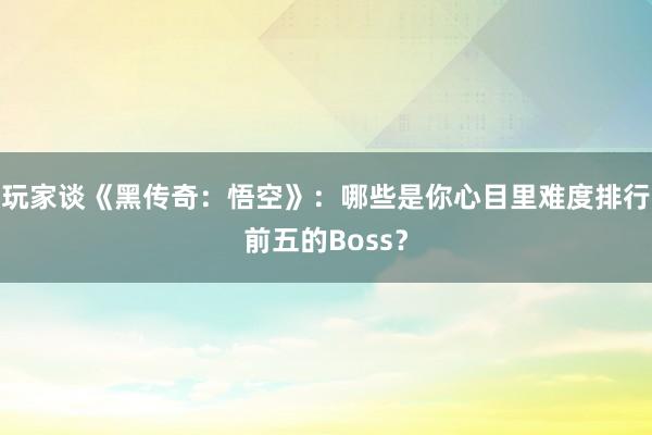 玩家谈《黑传奇：悟空》：哪些是你心目里难度排行前五的Boss？