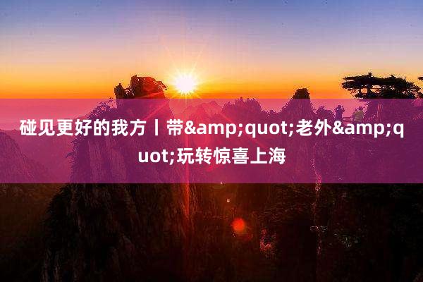 碰见更好的我方丨带&quot;老外&quot;玩转惊喜上海