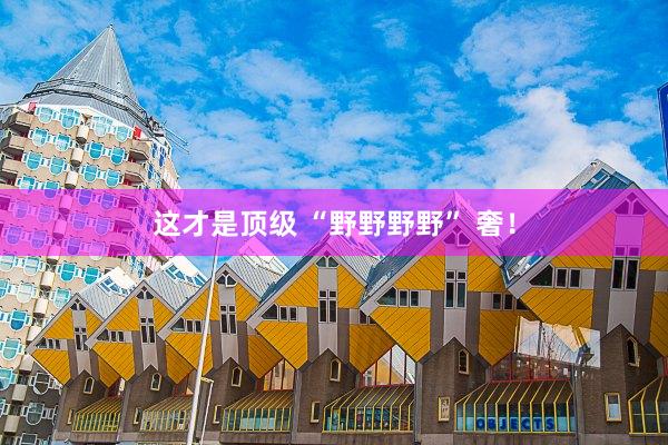 这才是顶级 “野野野野” 奢！