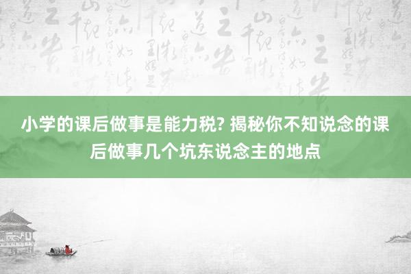 小学的课后做事是能力税? 揭秘你不知说念的课后做事几个坑东说念主的地点