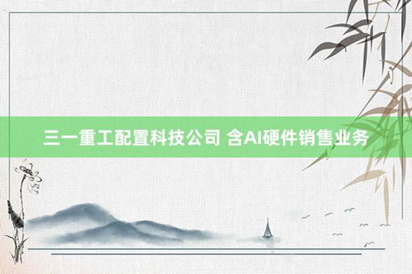 三一重工配置科技公司 含AI硬件销售业务