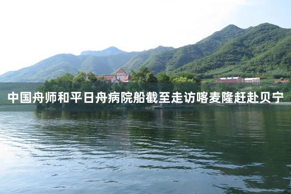 中国舟师和平日舟病院船截至走访喀麦隆赶赴贝宁