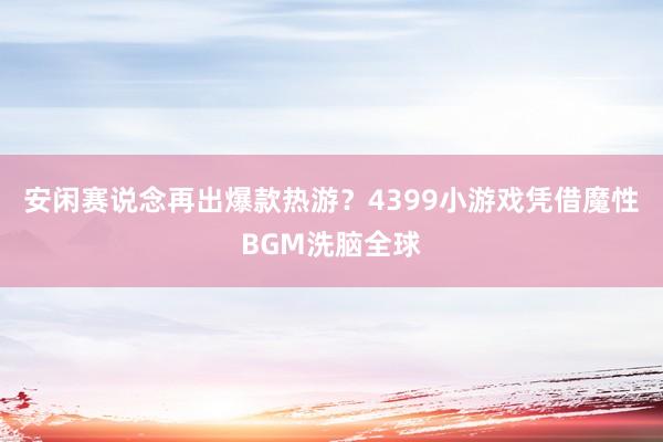 安闲赛说念再出爆款热游？4399小游戏凭借魔性BGM洗脑全球