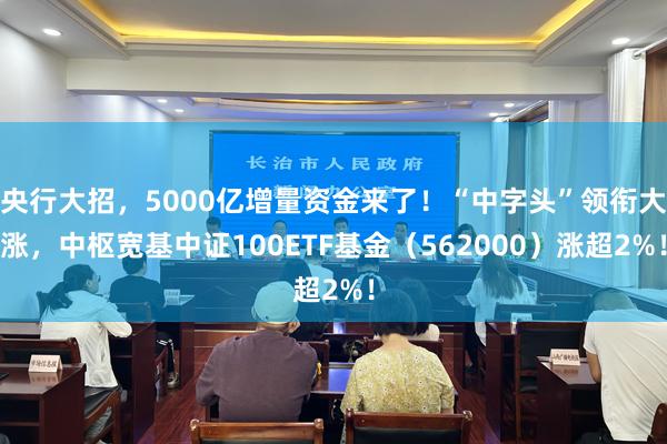 央行大招，5000亿增量资金来了！“中字头”领衔大涨，中枢宽基中证100ETF基金（562000）涨超2%！