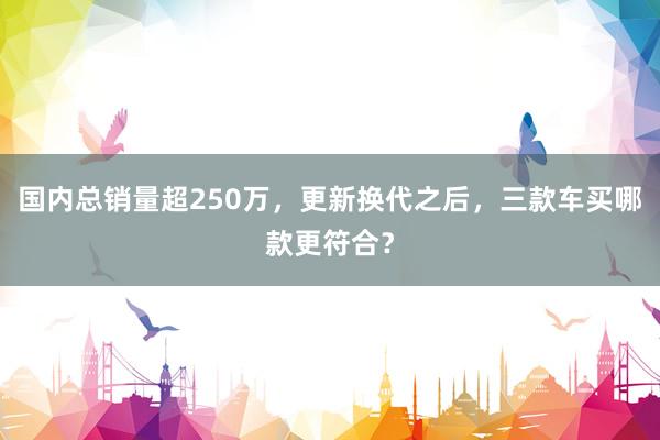国内总销量超250万，更新换代之后，三款车买哪款更符合？