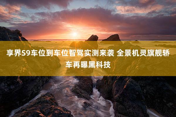 享界S9车位到车位智驾实测来袭 全景机灵旗舰轿车再曝黑科技
