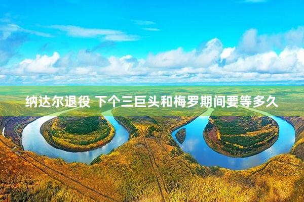 纳达尔退役 下个三巨头和梅罗期间要等多久
