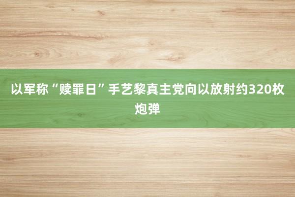 以军称“赎罪日”手艺黎真主党向以放射约320枚炮弹