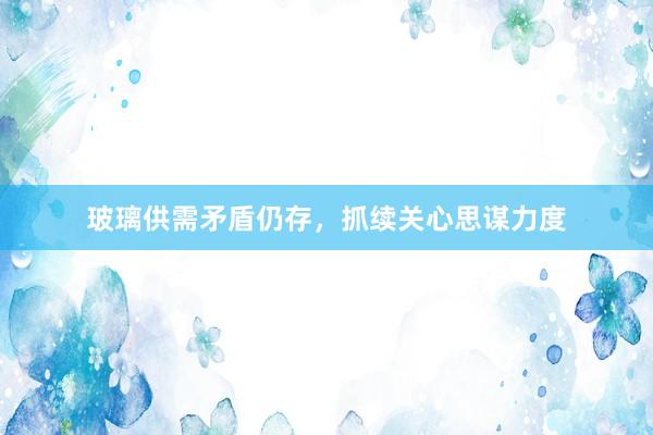 玻璃供需矛盾仍存，抓续关心思谋力度