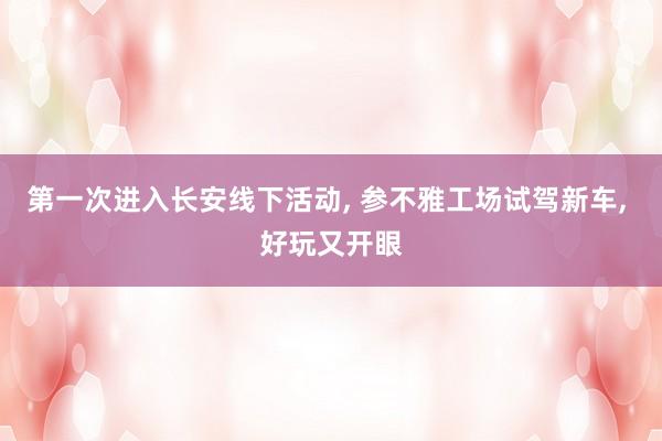 第一次进入长安线下活动, 参不雅工场试驾新车, 好玩又开眼
