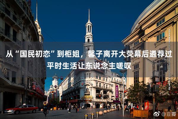 从“国民初恋”到柜姐，馨子离开大荧幕后遴荐过平时生活让东说念主嗟叹