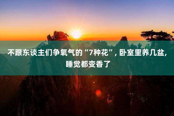 不跟东谈主们争氧气的“7种花”, 卧室里养几盆, 睡觉都变香了