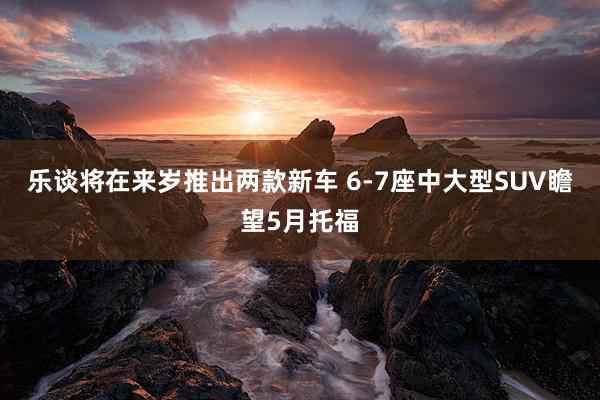 乐谈将在来岁推出两款新车 6-7座中大型SUV瞻望5月托福