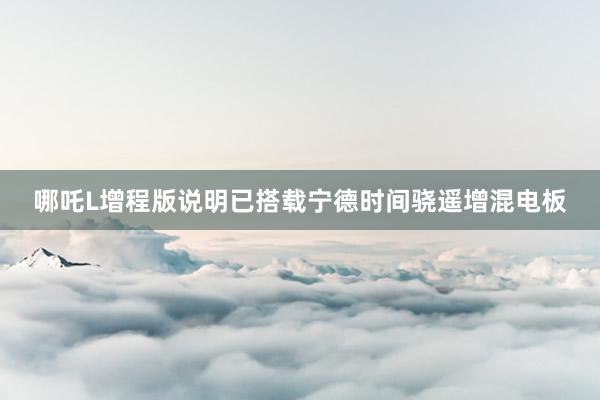 哪吒L增程版说明已搭载宁德时间骁遥增混电板