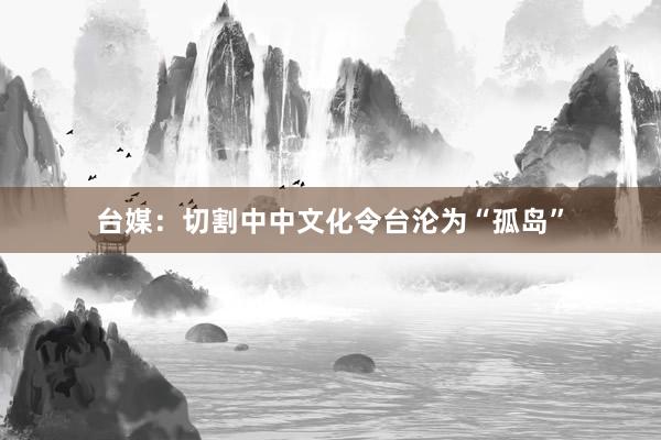 台媒：切割中中文化令台沦为“孤岛”