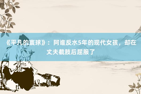 《平凡的寰球》：阿谁反水5年的现代女孩，却在丈夫截肢后屈服了