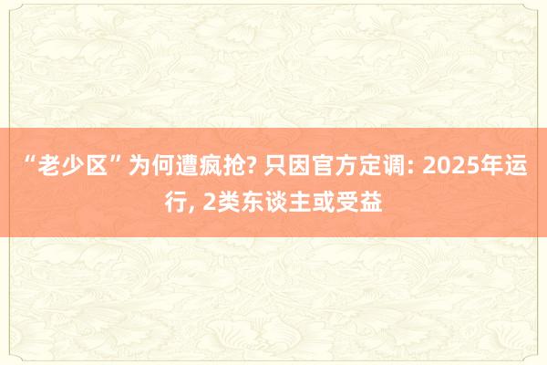 “老少区”为何遭疯抢? 只因官方定调: 2025年运行, 2类东谈主或受益