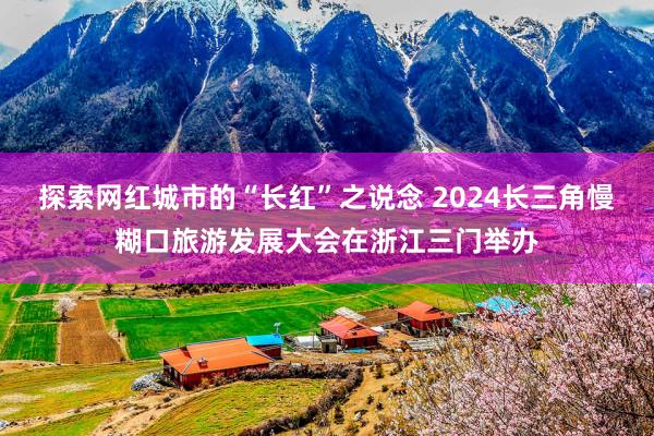 探索网红城市的“长红”之说念 2024长三角慢糊口旅游发展大会在浙江三门举办