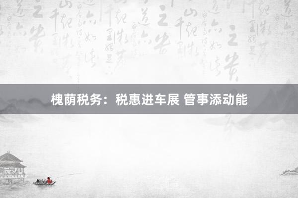 槐荫税务：税惠进车展 管事添动能