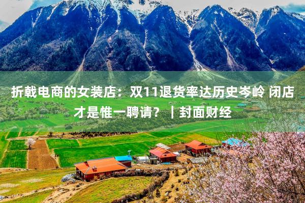 折戟电商的女装店：双11退货率达历史岑岭 闭店才是惟一聘请？｜封面财经