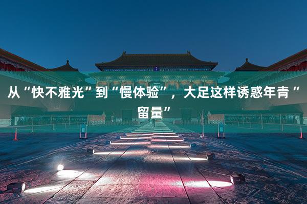 从“快不雅光”到“慢体验”，大足这样诱惑年青“留量”