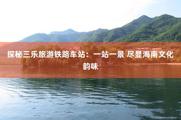 探秘三乐旅游铁路车站：一站一景 尽显海南文化韵味