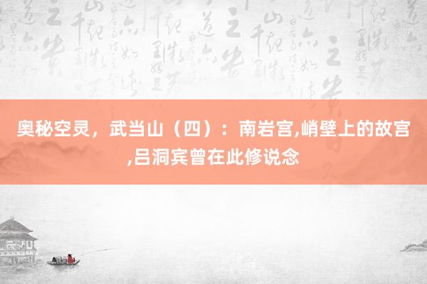 奥秘空灵，武当山（四）：南岩宫,峭壁上的故宫,吕洞宾曾在此修说念