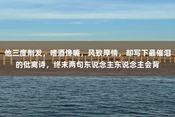 他三度削发，嗜酒馋嘴，风致厚情，却写下最催泪的仳离诗，终末两句东说念主东说念主会背