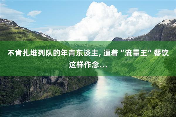 不肯扎堆列队的年青东谈主, 逼着“流量王”餐饮这样作念…