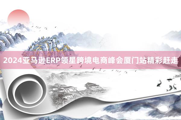2024亚马逊ERP领星跨境电商峰会厦门站精彩赶走