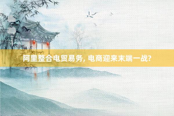 阿里整合电贸易务, 电商迎来末端一战?