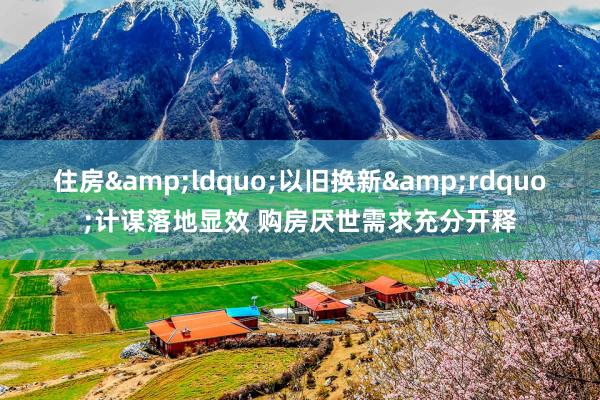 住房&ldquo;以旧换新&rdquo;计谋落地显效 购房厌世需求充分开释
