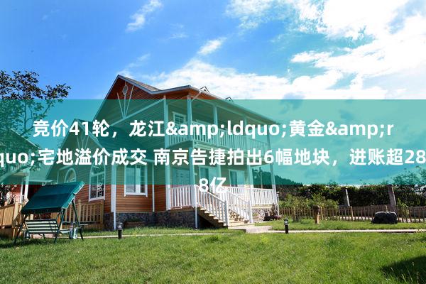 竞价41轮，龙江&ldquo;黄金&rdquo;宅地溢价成交 南京告捷拍出6幅地块，进账超28亿