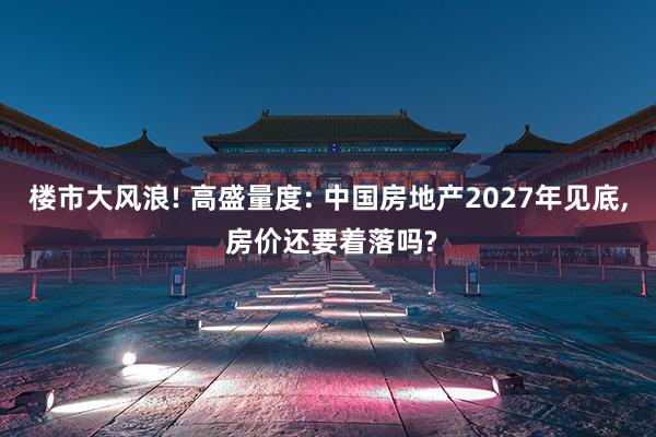 楼市大风浪! 高盛量度: 中国房地产2027年见底, 房价还要着落吗?